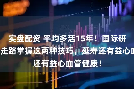 实盘配资 平均多活15年！国际研究发布，走路掌握这两种技巧，延寿还有益心血管健康！