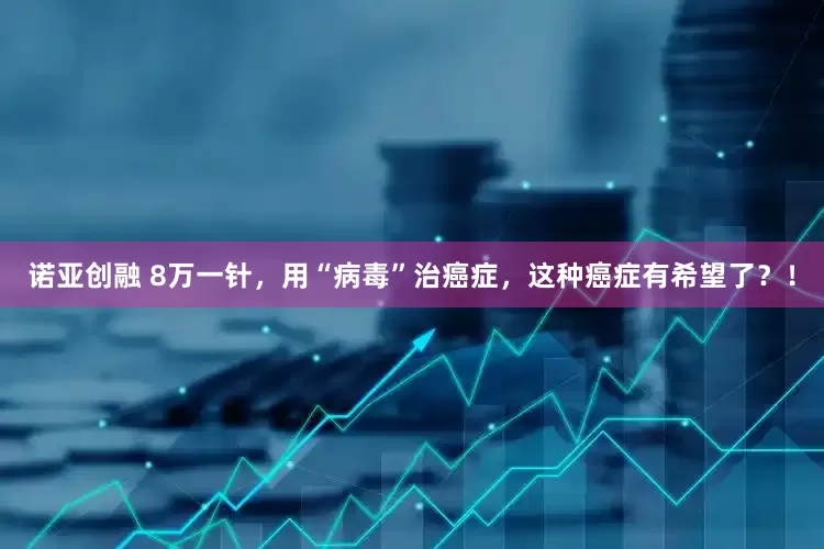 诺亚创融 8万一针，用“病毒”治癌症，这种癌症有希望了？！