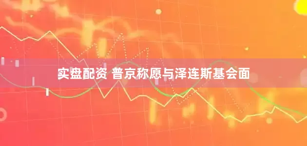 实盘配资 普京称愿与泽连斯基会面