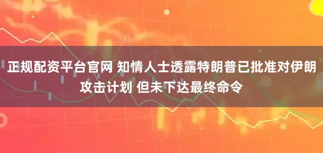 正规配资平台官网 知情人士透露特朗普已批准对伊朗攻击计划 但未下达最终命令