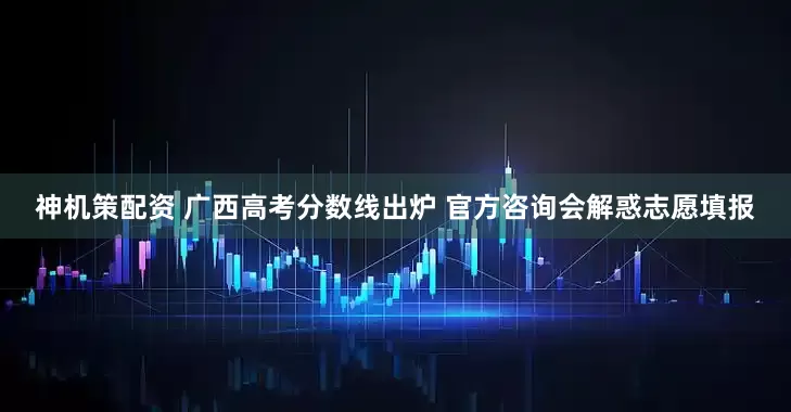 神机策配资 广西高考分数线出炉 官方咨询会解惑志愿填报