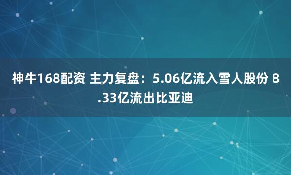 神牛168配资 主力复盘：5.06亿流入雪人股份 8.33亿流出比亚迪