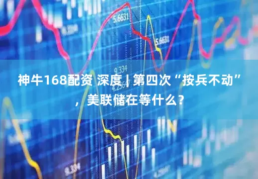 神牛168配资 深度 | 第四次“按兵不动”，美联储在等什么？