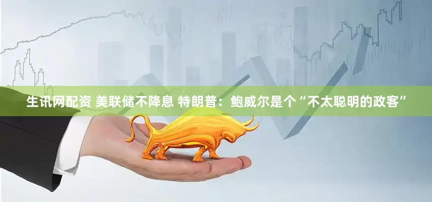 生讯网配资 美联储不降息 特朗普：鲍威尔是个“不太聪明的政客”