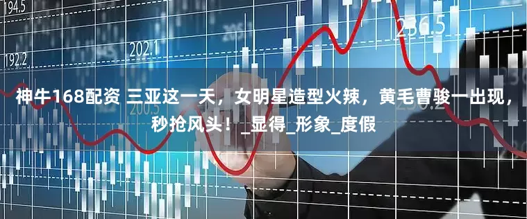神牛168配资 三亚这一天，女明星造型火辣，黄毛曹骏一出现，秒抢风头！_显得_形象_度假