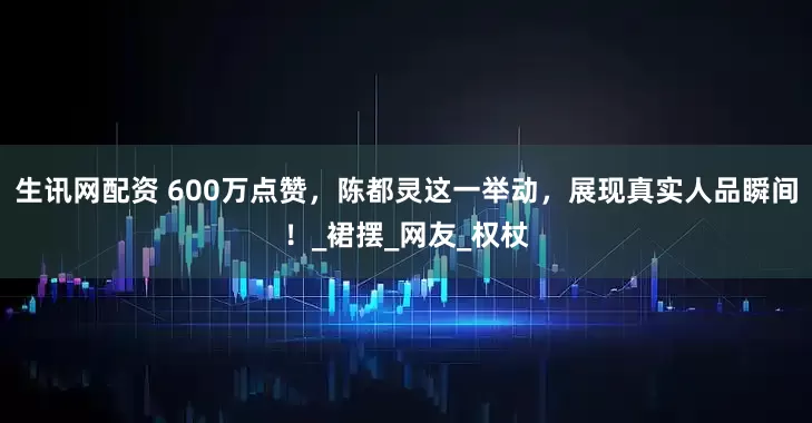 生讯网配资 600万点赞，陈都灵这一举动，展现真实人品瞬间！_裙摆_网友_权杖