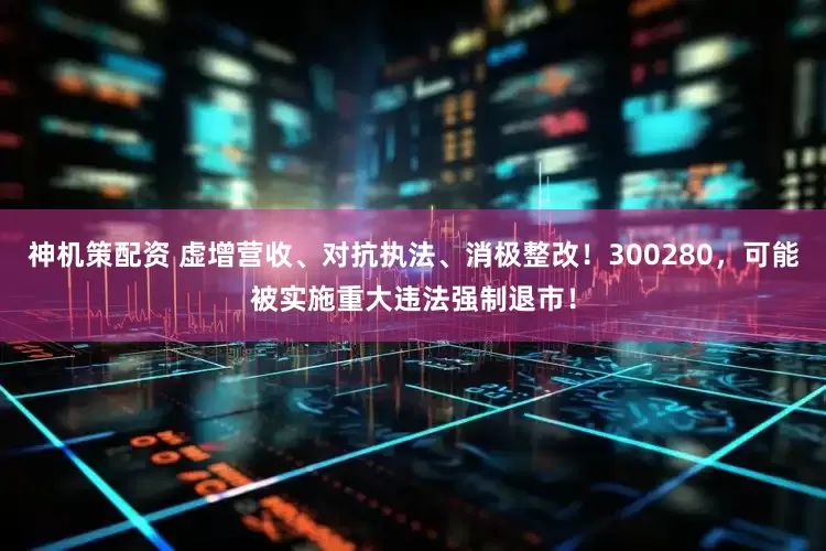 神机策配资 虚增营收、对抗执法、消极整改！300280，可能被实施重大违法强制退市！