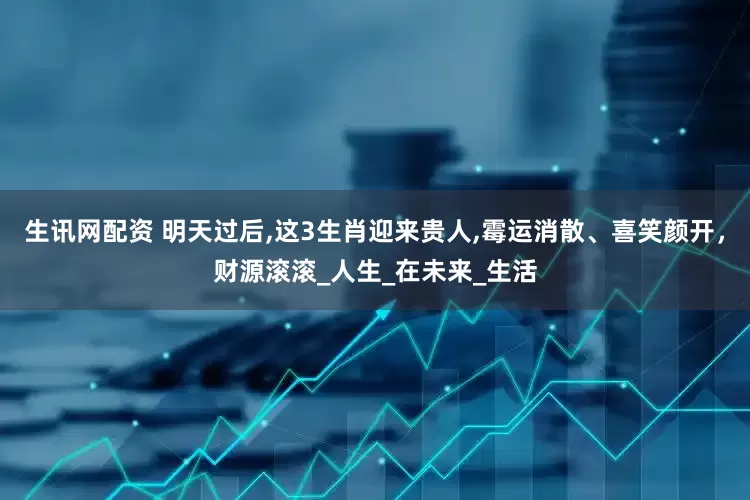 生讯网配资 明天过后,这3生肖迎来贵人,霉运消散、喜笑颜开，财源滚滚_人生_在未来_生活
