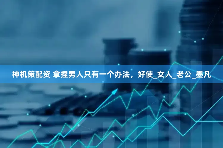 神机策配资 拿捏男人只有一个办法，好使_女人_老公_墨凡