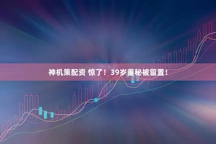 神机策配资 惊了！39岁董秘被留置！