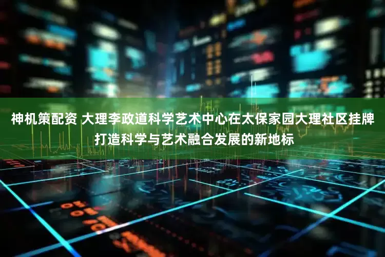 神机策配资 大理李政道科学艺术中心在太保家园大理社区挂牌 打造科学与艺术融合发展的新地标