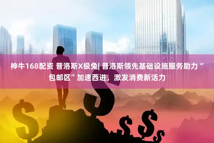 神牛168配资 普洛斯X极兔| 普洛斯领先基础设施服务助力“包邮区”加速西进，激发消费新活力