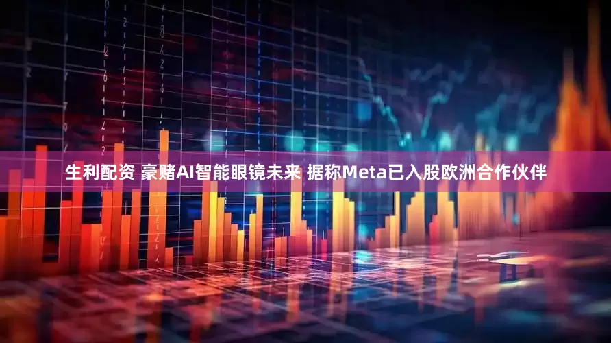 生利配资 豪赌AI智能眼镜未来 据称Meta已入股欧洲合作伙伴