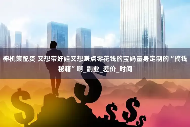 神机策配资 又想带好娃又想赚点零花钱的宝妈量身定制的“搞钱秘籍”啊_副业_差价_时间