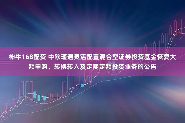 神牛168配资 中欧瑾通灵活配置混合型证券投资基金恢复大额申购、转换转入及定期定额投资业务的公告