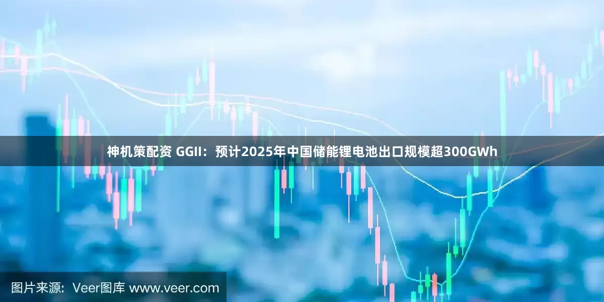 神机策配资 GGII：预计2025年中国储能锂电池出口规模超300GWh