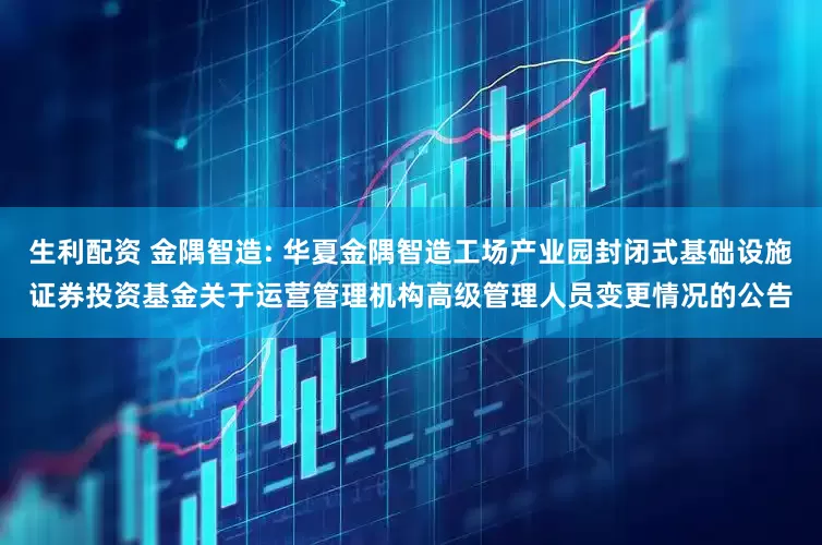 生利配资 金隅智造: 华夏金隅智造工场产业园封闭式基础设施证券投资基金关于运营管理机构高级管理人员变更情况的公告