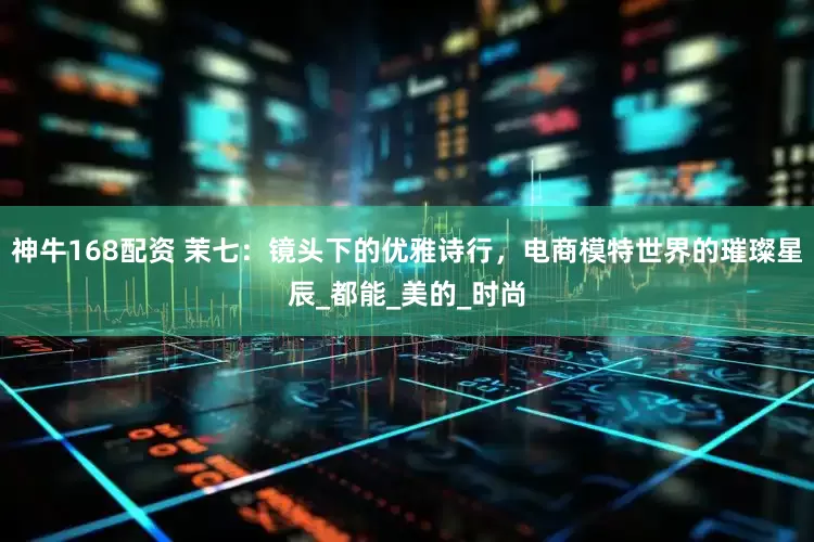 神牛168配资 茉七：镜头下的优雅诗行，电商模特世界的璀璨星辰_都能_美的_时尚