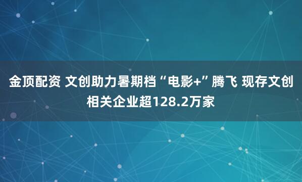 金顶配资 文创助力暑期档“电影+”腾飞 现存文创相关企业超128.2万家