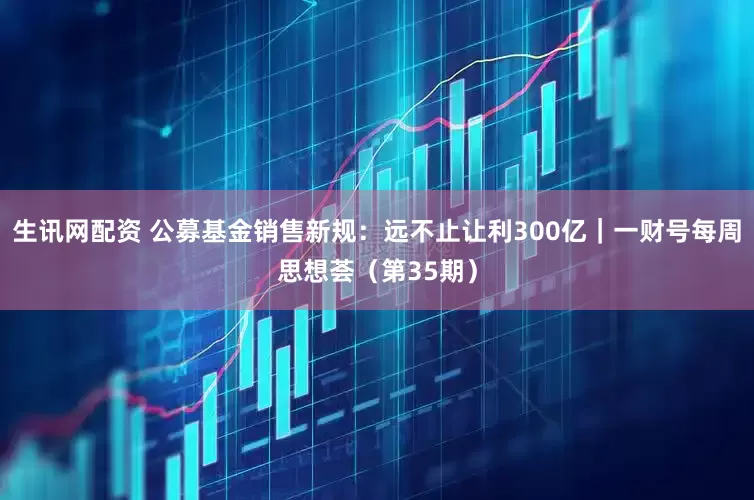 生讯网配资 公募基金销售新规：远不止让利300亿｜一财号每周思想荟（第35期）