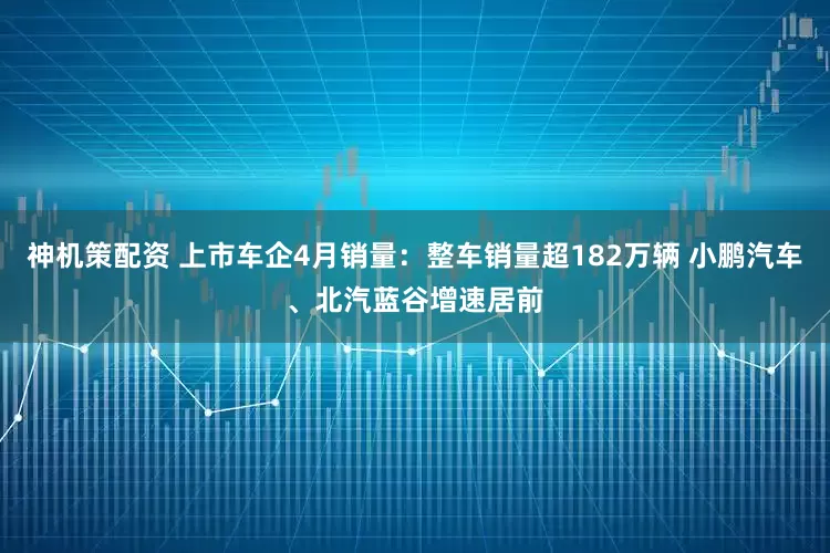 神机策配资 上市车企4月销量：整车销量超182万辆 小鹏汽车、北汽蓝谷增速居前