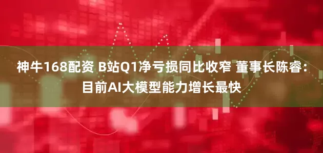 神牛168配资 B站Q1净亏损同比收窄 董事长陈睿：目前AI大模型能力增长最快
